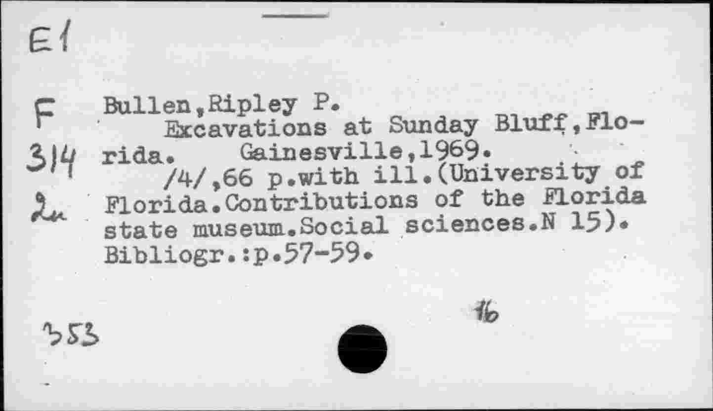 ﻿F
3W
Bullen,Ripley P.
Excavations at Sunday Bluff, Florida.	Gainesville,1969•
/4/,66 p.with ill.(University of Florida.Contributions of the Florida state museum.Social sciences.N 15)* Bibliogr.:p.57-59•

